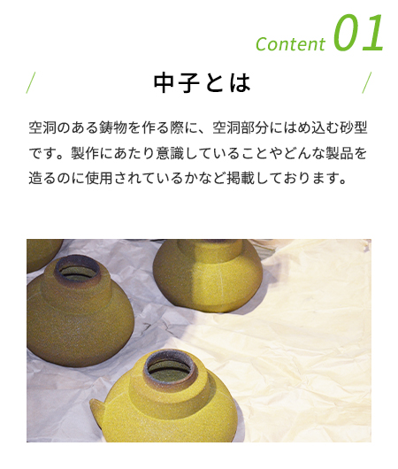 Content 01 中子とは 空洞のある鋳物を作る際に、空洞部分にはめ込む砂型です。製作にあたり意識していることやどんな製品を造るのに使用されているかなど掲載しております。